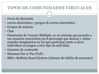 TIPOS DE COMUNIDADES VIRTUALESForos de discusióncorreo electrónico y grupos de correo electrónicoGrupos de noticiasChatDimensión de Usuario Múltiple: es un sistema que permite a sus usuarios convertirse en el personaje que deseen y visitar mundos imaginarios en los que participar junto a otros individuos en juegos u otro tipo de actividad.Gestores de contenidoSistemas Par to Par (P2P)BBS o BulletinBoardSystem (sistema de tablón de anuncios)