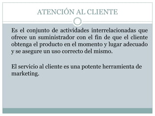 ATENCIÓN AL CLIENTE	Es el conjunto de actividades interrelacionadas que ofrece un suministrador con el fin de que el cliente obtenga el producto en el momento y lugar adecuado y se asegure un uso correcto del mismo. El servicio al cliente es una potente herramienta de marketing.
