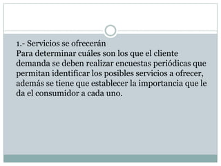 1.- Servicios se ofreceránPara determinar cuáles son los que el cliente demanda se deben realizar encuestas periódicas que permitan identificar los posibles servicios a ofrecer, además se tiene que establecer la importancia que le da el consumidor a cada uno.