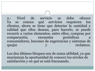 	2.- Nivel de servicio se debe ofrecer Ya se conoce qué servicios requieren los clientes, ahora se tiene que detectar la cantidad y calidad que ellos desean, para hacerlo, se puede recurrir a varios elementos, entre ellos; compras por comparación, encuestas periódicas a consumidores, buzones de sugerencias y sistemas de quejas y reclamos.Los dos últimos bloques son de suma utilidad, ya que maximizan la oportunidad de conocer los niveles de satisfacción y en qué se está fracasando. 
