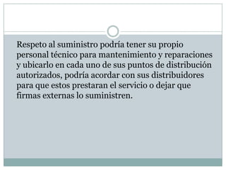 	Respeto al suministro podría tener su propio personal técnico para mantenimiento y reparaciones y ubicarlo en cada uno de sus puntos de distribución autorizados, podría acordar con sus distribuidores para que estos prestaran el servicio o dejar que firmas externas lo suministren. 