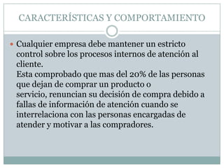 CARACTERÍSTICAS Y COMPORTAMIENTOCualquier empresa debe mantener un estricto control sobre los procesos internos de atención al cliente.Esta comprobado que mas del 20% de las personas que dejan de comprar un producto o servicio, renuncian su decisión de compra debido a fallas de información de atención cuando se interrelaciona con las personas encargadas de atender y motivar a las compradores. 