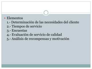 Elementos1.- Determinación de las necesidades del cliente2.- Tiempos de servicio3.- Encuestas4.- Evaluación de servicio de calidad5.- Análisis de recompensas y motivación