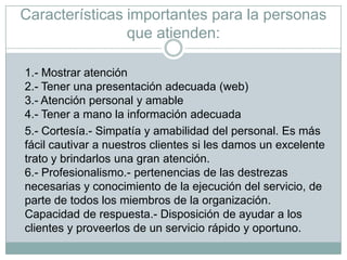Características importantes para la personas que atienden:1.- Mostrar atención2.- Tener una presentación adecuada (web) 3.- Atención personal y amable4.- Tener a mano la información adecuada	5.- Cortesía.- Simpatía y amabilidad del personal. Es más fácil cautivar a nuestros clientes si les damos un excelente trato y brindarlos una gran atención.6.- Profesionalismo.- pertenencias de las destrezas necesarias y conocimiento de la ejecución del servicio, de parte de todos los miembros de la organización.Capacidad de respuesta.- Disposición de ayudar a los clientes y proveerlos de un servicio rápido y oportuno.