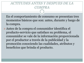 ACTITUDES ANTES Y DESPUES DE LA COMPRA	En el comportamiento de consumo se presentan tres momentos básicos que son: antes, durante y luego de la compra. Antes de la compra el consumidor identifica el producto-servicio que satisface su problema, el consumidor se vale de la información proporcionada por el productor a través de la publicidad y la promoción conociendo las cualidades, atributos y beneficios que brinda el producto. Durante la compra el producto seleccionado debe estar disponible, o sea, el productor debe poner a disposición de los consumidores los bienes y servicios a través del canal de distribución para lograr un efectivo intercambio. El producto debe estar en los lugares y momentos específicos para que se realice el intercambio. 