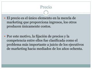 PrecioEl precio es el único elemento en la mezcla de marketing que proporciona ingresos, los otros producen únicamente costos. Por este motivo, la fijación de precios y la competencia entre ellos fue clasificada como el problema más importante a juicio de los ejecutivos de marketing hacia mediados de los años ochenta.
