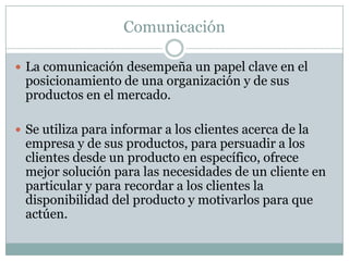 ComunicaciónLa comunicación desempeña un papel clave en el posicionamiento de una organización y de sus productos en el mercado.Se utiliza para informar a los clientes acerca de la empresa y de sus productos, para persuadir a los clientes desde un producto en específico, ofrece mejor solución para las necesidades de un cliente en particular y para recordar a los clientes la disponibilidad del producto y motivarlos para que actúen.