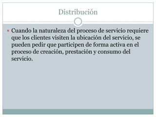 DistribuciónCuando la naturaleza del proceso de servicio requiere que los clientes visiten la ubicación del servicio, se pueden pedir que participen de forma activa en el proceso de creación, prestación y consumo del servicio. 
