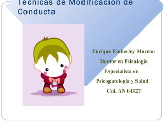 Técnicas de Modificación de 
Conducta 
Enrique Emberley Moreno 
Doctor en Psicología 
Especialista en 
Psicopatología y Salud 
Col. AN 04327 
 