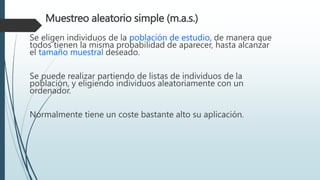 Muestreo aleatorio simple (m.a.s.)
Se eligen individuos de la población de estudio, de manera que
todos tienen la misma probabilidad de aparecer, hasta alcanzar
el tamaño muestral deseado.
Se puede realizar partiendo de listas de individuos de la
población, y eligiendo individuos aleatoriamente con un
ordenador.
Normalmente tiene un coste bastante alto su aplicación.
 