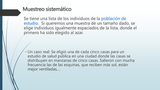 Muestreo sistemático
Se tiene una lista de los individuos de la población de
estudio. Si queremos una muestra de un tamaño dado, se
elige individuos igualmente espaciados de la lista, donde el
primero ha sido elegido al azar.
◦ Un caso real: Se eligió una de cada cinco casas para un
estudio de salud pública en una ciudad donde las casas se
distribuyen en manzanas de cinco casas. Salieron con mucha
frecuencia las de las esquinas, que reciben más sol, están
mejor ventiladas,…
 