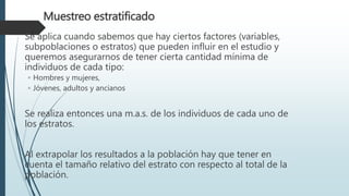 Muestreo estratificado
Se aplica cuando sabemos que hay ciertos factores (variables,
subpoblaciones o estratos) que pueden influir en el estudio y
queremos asegurarnos de tener cierta cantidad mínima de
individuos de cada tipo:
◦ Hombres y mujeres,
◦ Jóvenes, adultos y ancianos
Se realiza entonces una m.a.s. de los individuos de cada uno de
los estratos.
Al extrapolar los resultados a la población hay que tener en
cuenta el tamaño relativo del estrato con respecto al total de la
población.
 