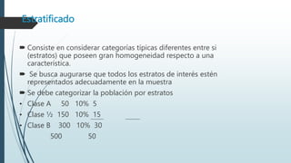 Estratificado
 Consiste en considerar categorías típicas diferentes entre si
(estratos) que poseen gran homogeneidad respecto a una
característica.
 Se busca augurarse que todos los estratos de interés estén
representados adecuadamente en la muestra
 Se debe categorizar la población por estratos
• Clase A 50 10% 5
• Clase ½ 150 10% 15
• Clase B 300 10% 30
500 50
 