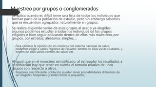 Muestreo por grupos o conglomerados
Se aplica cuando es difícil tener una lista de todos los individuos que
forman parte de la población de estudio, pero sin embargo sabemos
que se encuentran agrupados naturalmente en grupos.
Se realiza eligiendo varios de esos grupos al azar, y ya elegidos
algunos podemos estudiar a todos los individuos de los grupos
elegidos o bien seguir aplicando dentro de ellos más muestreos por
grupos, por estratos, aleatorios simples,…
◦ Para conocer la opinión de los médicos del sistema nacional de salud,
podemos elegir a varias regiones de Ecuador, dentro de ellas varias ciudades, y
dentro de ellas varios centros de salud, etc.
Al igual que en el muestreo estratificado, al extrapolar los resultados a
la población hay que tener en cuenta el tamaño relativo de unos
grupos con respecto a otros.
◦ Regiones con diferente población pueden tener probabilidades diferentes de
ser elegidas, hospitales grandes frente a pequeños,…
 