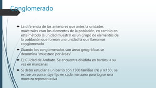 Conglomerado
 La diferencia de los anteriores que antes la unidades
muéstrales eran los elementos de la población, en cambio en
este método la unidad muestral es un grupo de elementos de
la población que forman una unidad la que llamamos
conglomerado
 Cuando los conglomerados son áreas geográficas se
denomina “muestreo por áreas”
 Ej: Cuidad de Ambato. Se encuentra dividida en barrios, a su
vez en manzanas
 Si debo estudiar a un barrio con 1500 familias (N) y n:150 , se
extrae un porcentaje fijo en cada manzana para lograr una
muestra representativa
 