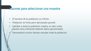 Razones para seleccionar una muestra
• El tamaño de la población es infinito
• Población es finita pero demasiado grande
• Estudiar a toda la población implica un alto costo,
cuando seria suficiente obtener datos aproximados
• Demandaría mucho tiempo estudiar toda la población
 