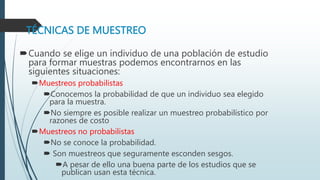 TÉCNICAS DE MUESTREO
Cuando se elige un individuo de una población de estudio
para formar muestras podemos encontrarnos en las
siguientes situaciones:
Muestreos probabilistas
Conocemos la probabilidad de que un individuo sea elegido
para la muestra.
No siempre es posible realizar un muestreo probabilístico por
razones de costo
Muestreos no probabilistas
No se conoce la probabilidad.
 Son muestreos que seguramente esconden sesgos.
A pesar de ello una buena parte de los estudios que se
publican usan esta técnica.
 
