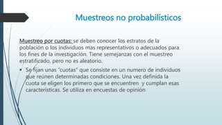 Muestreos no probabilísticos
Muestreo por cuotas: se deben conocer los estratos de la
población o los individuos mas representativos o adecuados para
los fines de la investigación. Tiene semejanzas con el muestreo
estratificado, pero no es aleatorio.
 Se fijan unas “cuotas” que consiste en un numero de individuos
que reúnen determinadas condiciones. Una vez definida la
cuota se eligen los primero que se encuentren y cumplan esas
características. Se utiliza en encuestas de opinión
 