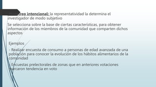 Muestreo intencional: la representatividad la determina el
investigador de modo subjetivo
Se selecciona sobre la base de ciertas características, para obtener
información de los miembros de la comunidad que comparten dichos
aspectos
Ejemplos
- Realizar encuesta de consumo a personas de edad avanzada de una
población para conocer la evolución de los hábitos alimentarios de la
comunidad
- Encuestas prelectorales de zonas que en anteriores votaciones
marcaron tendencia en voto
 