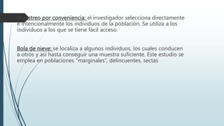 Muestreo por conveniencia: el investigador selecciona directamente
e intencionalmente los individuos de la población. Se utiliza a los
individuos a los que se tiene fácil acceso.
Bola de nieve: se localiza a algunos individuos, los cuales conducen
a otros y así hasta conseguir una muestra suficiente. Este estudio se
emplea en poblaciones “marginales”, delincuentes, sectas
 