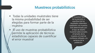 Muestreos probabilísticos
 Todas la unidades muéstrales tiene
la misma probabilidad de ser
elegidas para formar parte de la
muestra
 El uso de muestras probabilística
permite la aplicación de técnicas
estadísticas capaces de cuantificar
el error muestral
Error muestral: Medida
de la precisión o
exactitud de los
resultados obtenidos
mediante una muestra.
Está determinado por
el tipo de diseño
muestral seleccionado,
el tamaño de la
muestra, el nivel de
confianza utilizado y la
varianza de la
población.
 
