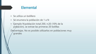 Elemental
• Se utiliza un bolillero
• Se enumera la población de 1 a N
• Ejemplo N:población total 200, n:20 (10% de la
pobación), se extrae las primeras 20 bolillas
Desventajas. No es posible utilizarlos en poblaciones muy
grandes
 