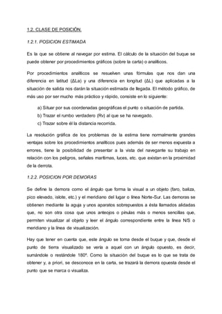 1.2. CLASE DE POSICIÓN.
1.2.1. POSICION ESTIMADA
Es la que se obtiene al navegar por estima. El cálculo de la situación del buque se
puede obtener por procedimientos gráficos (sobre la carta) o analíticos.
Por procedimientos analíticos se resuelven unas fórmulas que nos dan una
diferencia en latitud (ΔLa) y una diferencia en longitud (ΔL) que aplicadas a la
situación de salida nos darán la situación estimada de llegada. El método gráfico, de
más uso por ser mucho más práctico y rápido, consiste en lo siguiente:
a) Situar por sus coordenadas geográficas el punto o situación de partida.
b) Trazar el rumbo verdadero (Rv) al que se ha navegado.
c) Trazar sobre él la distancia recorrida.
La resolución gráfica de los problemas de la estima tiene normalmente grandes
ventajas sobre los procedimientos analíticos pues además de ser menos expuesta a
errores, tiene la posibilidad de presentar a la vista del navegante su trabajo en
relación con los peligros, señales marítimas, luces, etc. que existan en la proximidad
de la derrota.
1.2.2. POSICION POR DEMORAS
Se define la demora como el ángulo que forma la visual a un objeto (faro, baliza,
pico elevado, islote, etc.) y el meridiano del lugar o línea Norte-Sur. Las demoras se
obtienen mediante la aguja y unos aparatos sobrepuestos a ésta llamados alidadas
que, no son otra cosa que unos anteojos o pínulas más o menos sencillas que,
permiten visualizar al objeto y leer el ángulo correspondiente entre la línea N/S o
meridiano y la línea de visualización.
Hay que tener en cuenta que, este ángulo se toma desde el buque y que, desde el
punto de tierra visualizado se vería a aquel con un ángulo opuesto, es decir,
sumándole o restándole 180º. Como la situación del buque es lo que se trata de
obtener y, a priori, se desconoce en la carta, se trazará la demora opuesta desde el
punto que se marca o visualiza.
 