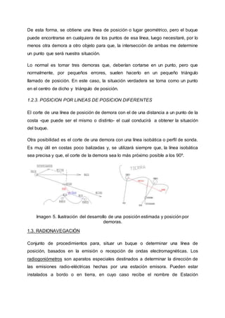 De esta forma, se obtiene una línea de posición o lugar geométrico, pero el buque
puede encontrarse en cualquiera de los puntos de esa línea, luego necesitaré, por lo
menos otra demora a otro objeto para que, la intersección de ambas me determine
un punto que será nuestra situación.
Lo normal es tomar tres demoras que, deberían cortarse en un punto, pero que
normalmente, por pequeños errores, suelen hacerlo en un pequeño triángulo
llamado de posición. En este caso, la situación verdadera se toma como un punto
en el centro de dicho y triángulo de posición.
1.2.3. POSICION POR LINEAS DE POSICION DIFERENTES
El corte de una línea de posición de demora con el de una distancia a un punto de la
costa -que puede ser el mismo o distinto- el cual conducirá a obtener la situación
del buque.
Otra posibilidad es el corte de una demora con una línea isobática o perfil de sonda.
Es muy útil en costas poco balizadas y, se utilizará siempre que, la línea isobática
sea precisa y que, el corte de la demora sea lo más próximo posible a los 90º.
Imagen 5. Ilustración del desarrollo de una posición estimada y posición por
demoras.
1.3. RADIONAVEGACIÓN
Conjunto de procedimientos para, situar un buque o determinar una línea de
posición, basados en la emisión o recepción de ondas electromagnéticas. Los
radiogoniómetros son aparatos especiales destinados a determinar la dirección de
las emisiones radio-eléctricas hechas por una estación emisora. Pueden estar
instalados a bordo o en tierra, en cuyo caso recibe el nombre de Estación
 