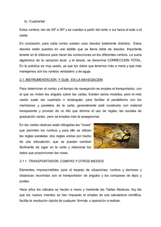 b) Cuadrantal
Estos rumbos van de 00º a 90º y se cuentan a partir del norte o sur hacia el este o el
oeste.
En conclusión, para cada rumbo existen unos desvíos totalmente distintos. Estos
desvíos están puestos en una tablilla que se llama tabla de desvíos. Importante
tenerla en la bitácora para hacer las correcciones en los diferentes rumbos. La suma
algebraica de la variación local y el desvío, se denomina CORRECCION TOTAL.
En la práctica es muy usado, ya que los datos que tenemos más a mano y que más
manejamos son los rumbos verdadero y de aguja.
2.1. INSTRUMENTACION Y GUIA EN LA NAVEGACION
Para determinar el rumbo y el tiempo de navegación se emplea el transportador, con
el que se miden los ángulos sobre las cartas. Existen varios modelos, pero el más
usado suele ser cuadrado o rectangular, para facilitar el paralelismo con los
meridianos y paralelos de la carta; generalmente está construido con material
transparente y provisto de un hilo que elimina el uso de reglas; las escalas de
graduación varían, pero se emplea más la sexagesimal.
En las cartas náuticas están dibujadas las "rosas"
que permiten los rumbos y para ello se utilizan
las reglas paralelas: dos reglas unidas por medio
de una articulación, que se pueden cambiar
fácilmente de lugar en la carta y relacionar los
datos que proporcionan las rosas.
2.1.1. TRANSPORTADOR, COMPAS Y OTROS MEDIOS
Elementos imprescindibles para el trazado de situaciones, rumbos y demoras y
distancias recorridas son el transportador de ángulos y los compases de lápiz y
puntas.
Hace años los cálculos se hacían a mano y mediante las Tablas Náuticas, hoy día
que los nuevos inventos se han impuesto el empleo de una calculadora científica,
facilita la resolución rápida de cualquier fórmula u operación a realizar.
 