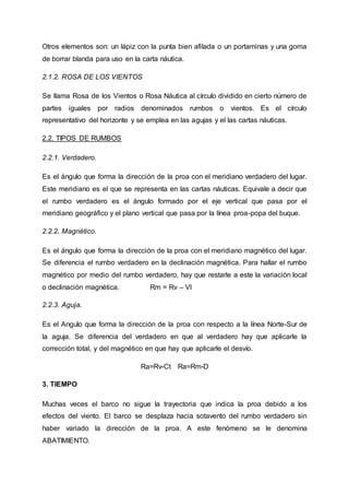 Otros elementos son: un lápiz con la punta bien afilada o un portaminas y una goma
de borrar blanda para uso en la carta náutica.
2.1.2. ROSA DE LOS VIENTOS
Se llama Rosa de los Vientos o Rosa Náutica al círculo dividido en cierto número de
partes iguales por radios denominados rumbos o vientos. Es el círculo
representativo del horizonte y se emplea en las agujas y el las cartas náuticas.
2.2. TIPOS DE RUMBOS
2.2.1. Verdadero.
Es el ángulo que forma la dirección de la proa con el meridiano verdadero del lugar.
Este meridiano es el que se representa en las cartas náuticas. Equivale a decir que
el rumbo verdadero es el ángulo formado por el eje vertical que pasa por el
meridiano geográfico y el plano vertical que pasa por la línea proa-popa del buque.
2.2.2. Magnético.
Es el ángulo que forma la dirección de la proa con el meridiano magnético del lugar.
Se diferencia el rumbo verdadero en la declinación magnética. Para hallar el rumbo
magnético por medio del rumbo verdadero, hay que restarle a este la variación local
o declinación magnética. Rm = Rv – Vl
2.2.3. Aguja.
Es el Angulo que forma la dirección de la proa con respecto a la línea Norte-Sur de
la aguja. Se diferencia del verdadero en que al verdadero hay que aplicarle la
corrección total, y del magnético en que hay que aplicarle el desvío.
Ra=Rv-Ct Ra=Rm-D
3. TIEMPO
Muchas veces el barco no sigue la trayectoria que indica la proa debido a los
efectos del viento. El barco se desplaza hacia sotavento del rumbo verdadero sin
haber variado la dirección de la proa. A este fenómeno se le denomina
ABATIMIENTO.
 