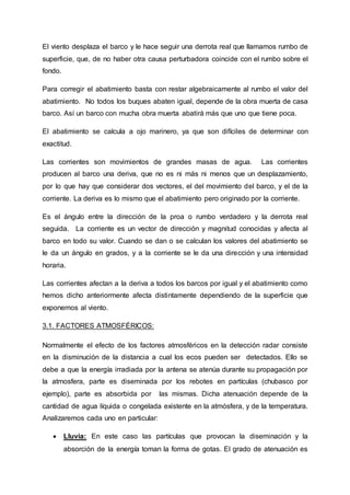 El viento desplaza el barco y le hace seguir una derrota real que llamamos rumbo de
superficie, que, de no haber otra causa perturbadora coincide con el rumbo sobre el
fondo.
Para corregir el abatimiento basta con restar algebraicamente al rumbo el valor del
abatimiento. No todos los buques abaten igual, depende de la obra muerta de casa
barco. Así un barco con mucha obra muerta abatirá más que uno que tiene poca.
El abatimiento se calcula a ojo marinero, ya que son difíciles de determinar con
exactitud.
Las corrientes son movimientos de grandes masas de agua. Las corrientes
producen al barco una deriva, que no es ni más ni menos que un desplazamiento,
por lo que hay que considerar dos vectores, el del movimiento del barco, y el de la
corriente. La deriva es lo mismo que el abatimiento pero originado por la corriente.
Es el ángulo entre la dirección de la proa o rumbo verdadero y la derrota real
seguida. La corriente es un vector de dirección y magnitud conocidas y afecta al
barco en todo su valor. Cuando se dan o se calculan los valores del abatimiento se
le da un ángulo en grados, y a la corriente se le da una dirección y una intensidad
horaria.
Las corrientes afectan a la deriva a todos los barcos por igual y el abatimiento como
hemos dicho anteriormente afecta distintamente dependiendo de la superficie que
exponemos al viento.
3.1. FACTORES ATMOSFÉRICOS:
Normalmente el efecto de los factores atmosféricos en la detección radar consiste
en la disminución de la distancia a cual los ecos pueden ser detectados. Ello se
debe a que la energía irradiada por la antena se atenúa durante su propagación por
la atmosfera, parte es diseminada por los rebotes en partículas (chubasco por
ejemplo), parte es absorbida por las mismas. Dicha atenuación depende de la
cantidad de agua líquida o congelada existente en la atmósfera, y de la temperatura.
Analizaremos cada uno en particular:
 Lluvia: En este caso las partículas que provocan la diseminación y la
absorción de la energía toman la forma de gotas. El grado de atenuación es
 