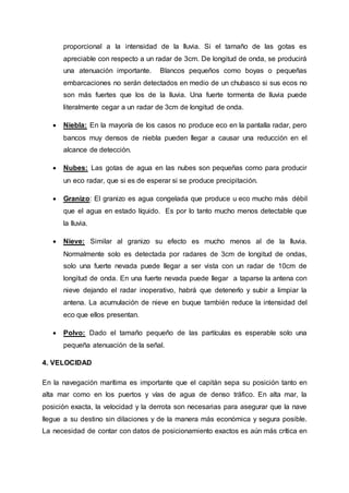proporcional a la intensidad de la lluvia. Si el tamaño de las gotas es
apreciable con respecto a un radar de 3cm. De longitud de onda, se producirá
una atenuación importante. Blancos pequeños como boyas o pequeñas
embarcaciones no serán detectados en medio de un chubasco si sus ecos no
son más fuertes que los de la lluvia. Una fuerte tormenta de lluvia puede
literalmente cegar a un radar de 3cm de longitud de onda.
 Niebla: En la mayoría de los casos no produce eco en la pantalla radar, pero
bancos muy densos de niebla pueden llegar a causar una reducción en el
alcance de detección.
 Nubes: Las gotas de agua en las nubes son pequeñas como para producir
un eco radar, que si es de esperar si se produce precipitación.
 Granizo: El granizo es agua congelada que produce u eco mucho más débil
que el agua en estado líquido. Es por lo tanto mucho menos detectable que
la lluvia.
 Nieve: Similar al granizo su efecto es mucho menos al de la lluvia.
Normalmente solo es detectada por radares de 3cm de longitud de ondas,
solo una fuerte nevada puede llegar a ser vista con un radar de 10cm de
longitud de onda. En una fuerte nevada puede llegar a taparse la antena con
nieve dejando el radar inoperativo, habrá que detenerlo y subir a limpiar la
antena. La acumulación de nieve en buque también reduce la intensidad del
eco que ellos presentan.
 Polvo: Dado el tamaño pequeño de las partículas es esperable solo una
pequeña atenuación de la señal.
4. VELOCIDAD
En la navegación marítima es importante que el capitán sepa su posición tanto en
alta mar como en los puertos y vías de agua de denso tráfico. En alta mar, la
posición exacta, la velocidad y la derrota son necesarias para asegurar que la nave
llegue a su destino sin dilaciones y de la manera más económica y segura posible.
La necesidad de contar con datos de posicionamiento exactos es aún más crítica en
 