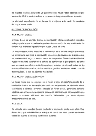 las llegadas o salidas del puerto, ya que el tráfico de naves y otros posibles peligros
hacen más difícil la maniobrabilidad y, por ende, el riesgo de accidentes aumenta.
La velocidad, va en función de las formas, de la potencia y del medio de propulsión
del buque; motor o vela.
4.1. TIPOS DE PROPULSIÓN
4.1.1. MOTOR DIÉSEL
El motor diésel es un motor térmico de combustión interna en el cual el encendido
se logra por la temperatura elevada gracias a la compresión del aire en el interior del
cilindro. Fue inventado y patentado por Rudolf Diesel en 1892.
Un motor diésel funciona mediante la introducción de la mezcla aire-gas sin chispa.
La temperatura que inicia la combustión procede de la elevación de la presión que
se produce en el segundo tiempo motor: la compresión. El combustible diésel se
inyecta en la parte superior de la cámara de compresión a gran presión, de forma
que se mezcla con el aire a alta temperatura y presión. La principal ventaja de los
motores diésel comparados con los motores a gasolina está en su menor consumo
de combustible, el cual es, además, más barato.
4.1.2. MOTOR DIESEL-ELÉCTRICO
La fuerza motriz que se produce en el motor al girar el cigüeñal producto de la
combustión interna es empleada para accionar un generador de corriente alterna
(Alternador) o continua (Dínamo) adosado al motor diesel, generando corriente
eléctrica que a través de un sistema compuesto esencialmente por conductores es
llevada a motores eléctricos de tracción individuales que están alojados
directamente sobre los ejes.
4.1.3. VELA
Es utilizada para propulsar barcos mediante la acción del viento sobre ellas. Está
dentro de lo que se denomina los aparejos del barco. Las velas pueden ser de dos
clases: de cuchillo o áuricas y cuadradas o cuadras.
 