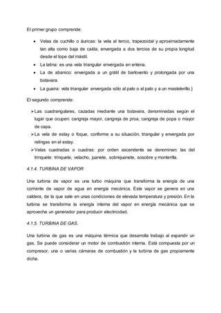 El primer grupo comprende:
 Velas de cuchillo o áuricas: la vela al tercio, trapezoidal y aproximadamente
tan alta como baja de caída, envergada a dos tercios de su propia longitud
desde el tope del mástil.
 La latina: es una vela triangular envergada en entena.
 La de abanico: envergada a un grátil de barlovento y prolongada por una
botavara.
 La guaira: vela triangular envergada sólo al palo o al palo y a un mastelerillo.}
El segundo comprende:
Las cuadrangulares, cazadas mediante una botavara, denominadas según el
lugar que ocupen: cangreja mayor, cangreja de proa, cangreja de popa o mayor
de capa.
La vela de estay o foque, conforme a su situación, triangular y envergada por
relingas en el estay.
Velas cuadradas o cuadras: por orden ascendente se denominan: las del
trinquete: trinquete, velacho, juanete, sobrejuanete, sosobre y monterilla.
4.1.4. TURBINA DE VAPOR
Una turbina de vapor es una turbo máquina que transforma la energía de una
corriente de vapor de agua en energía mecánica. Este vapor se genera en una
caldera, de la que sale en unas condiciones de elevada temperatura y presión. En la
turbina se transforma la energía interna del vapor en energía mecánica que se
aprovecha un generador para producir electricidad.
4.1.5. TURBINA DE GAS.
Una turbina de gas es una máquina térmica que desarrolla trabajo al expandir un
gas. Se puede considerar un motor de combustión interna. Está compuesta por un
compresor, una o varias cámaras de combustión y la turbina de gas propiamente
dicha.
 