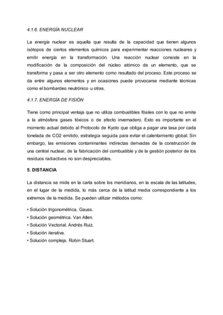 4.1.6. ENERGÍA NUCLEAR
La energía nuclear es aquella que resulta de la capacidad que tienen algunos
isótopos de ciertos elementos químicos para experimentar reacciones nucleares y
emitir energía en la transformación. Una reacción nuclear consiste en la
modificación de la composición del núcleo atómico de un elemento, que se
transforma y pasa a ser otro elemento como resultado del proceso. Este proceso se
da entre algunos elementos y en ocasiones puede provocarse mediante técnicas
como el bombardeo neutrónico u otras.
4.1.7. ENERGÍA DE FISIÓN
Tiene como principal ventaja que no utiliza combustibles fósiles con lo que no emite
a la atmósfera gases tóxicos o de efecto invernadero. Esto es importante en el
momento actual debido al Protocolo de Kyoto que obliga a pagar una tasa por cada
tonelada de CO2 emitido, estrategia seguida para evitar el calentamiento global. Sin
embargo, las emisiones contaminantes indirectas derivadas de la construcción de
una central nuclear, de la fabricación del combustible y de la gestión posterior de los
residuos radiactivos no son despreciables.
5. DISTANCIA
La distancia se mide en la carta sobre los meridianos, en la escala de las latitudes,
en el lugar de la medida, lo más cerca de la latitud media correspondiente a los
extremos de la medida. Se pueden utilizar métodos como:
• Solución trigonométrica. Gauss.
• Solución geométrica. Van Allen.
• Solución Vectorial. Andrés Ruiz.
• Solución iterativa.
• Solución compleja. Robin Stuart.
 