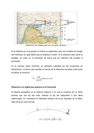 Si la distancia es muy grande se divide en segmentos para ser medidos en el lugar
del meridiano de igual latitud que la distancia a medir. Si la distancia este sobre un
paralelo, se mide en el meridiano de forma que los extremos del compás lo
promedien.
Si se precisa mayor precisión, es necesario calcularla por las ecuaciones de
loxodrómica. La forma más sencilla en función de la diferencia de latitud y del rumbo
es utilizar la ecuación:
Distancia a un objeto que aparece en el horizonte
El alcance geográfico es la máxima distancia a la cual la curvatura de La Tierra
permite que una luz sea vista, estando el ojo del observador a una altura
determinada, sin considerar la intensidad lumínica de la luz. Depende de la altura,
tanto de la luz como del ojo.
 