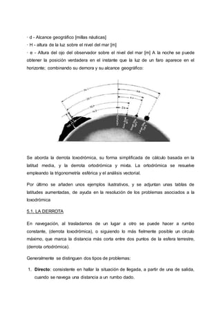 · d - Alcance geográfico [millas náuticas]
· H - altura de la luz sobre el nivel del mar [m]
· e - Altura del ojo del observador sobre el nivel del mar [m] A la noche se puede
obtener la posición verdadera en el instante que la luz de un faro aparece en el
horizonte; combinando su demora y su alcance geográfico:
Se aborda la derrota loxodrómica, su forma simplificada de cálculo basada en la
latitud media, y la derrota ortodrómica y mixta. La ortodrómica se resuelve
empleando la trigonometría esférica y el análisis vectorial.
Por último se añaden unos ejemplos ilustrativos, y se adjuntan unas tablas de
latitudes aumentadas, de ayuda en la resolución de los problemas asociados a la
loxodrómica
5.1. LA DERROTA
En navegación, al trasladarnos de un lugar a otro se puede hacer a rumbo
constante, (derrota loxodrómica), o siguiendo lo más fielmente posible un círculo
máximo, que marca la distancia más corta entre dos puntos de la esfera terrestre,
(derrota ortodrómica).
Generalmente se distinguen dos tipos de problemas:
1. Directo: consistente en hallar la situación de llegada, a partir de una de salida,
cuando se navega una distancia a un rumbo dado.
 