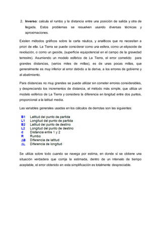 2. Inverso: calcula el rumbo y la distancia entre una posición de salida y otra de
llegada. Estos problemas se resuelven usando diversas técnicas y
aproximaciones.
Existen métodos gráficos sobre la carta náutica, y analíticos que no necesitan a
priori de ella. La Tierra se puede considerar como una esfera, como un elipsoide de
revolución, o como un geoide, (superficie equipotencial en el campo de la gravedad
terrestre). Asumiendo un modelo esférico de La Tierra, el error cometido para
grandes distancias, (varios miles de millas), es de unas pocas millas, que
generalmente es muy inferior al error debido a la deriva, a los errores de gobierno y
al abatimiento.
Para distancias no muy grandes se puede utilizar sin cometer errores considerables,
y despreciando los incrementos de distancia, el método más simple, que utiliza un
modelo esférico de La Tierra y considera la diferencia en longitud entre dos puntos,
proporcional a la latitud media.
Las variables generales usadas en los cálculos de derrotas son las siguientes:
Se utiliza sobre todo cuando se navega por estima, en donde sí se obtiene una
situación verdadera que corrija la estimada, dentro de un intervalo de tiempo
aceptable, el error obtenido en esta simplificación es totalmente despreciable.
 