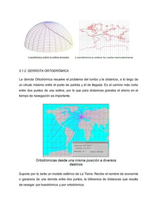 5.1.2. DERROTA ORTODRÓMICA
La derrota Ortodrómica resuelve el problema del rumbo y la distancia, a lo largo de
un círculo máximo entre el punto de partida y el de llegada. Es el camino más corto
entre dos puntos de una esfera, por lo que para distancias grandes el ahorro en el
tiempo de navegación es importante.
Supone por lo tanto un modelo esférico de La Tierra. Recibe el nombre de economía
o ganancia de una derrota entre dos puntos, la diferencia de distancias que resulta
de navegar por loxodrómica y por ortodrómica.
 