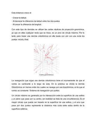 Esta distancia crece al:
· Crecer la latitud.
· Al decrecer la diferencia de latitud entre los dos puntos.
· Al crecer la diferencia de longitud.
Con este tipo de derrotas se utilizan las cartas náuticas de proyección gnomónica,
ya que en ellas cualquier recta que se trace, es un arco de círculo máximo. Por lo
tanto para trazar una derrota ortodrómica en ella basta con unir con una recta los
puntos inicial y final.
La navegación que sigue una derrota ortodrómica tiene el inconveniente de que el
rumbo es cambiante a lo largo de esta. En la práctica se divide la derrota
Ortodrómica en tramos entre los cuales se navega por una loxodrómica, en la que el
rumbo es constante: Sistema de navegación por puntos.
Un círculo máximo es generado por la intersección entre la superficie de una esfera
y un plano que pase por su centro, (en realidad se trata de una circunferencia). Es el
mayor círculo que puede ser trazado en la superficie de una esfera, y el arco que
pasa por dos puntos representa la distancia más corta entre estos dentro de la
superficie esférica.
 
