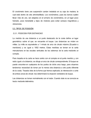 El cronómetro tiene una suspensión cardan instalada en su caja de madera, la
cual está dentro de otra almohadillada. Los cronómetros, pues los barcos suelen
llevar más de uno, van alojados en el armario de cronómetros, en un lugar poco
húmedo, poco transitable y lejos de motores para evitar campos magnéticos y
vibraciones.
5.3. TIPOS DE POSICIÓN
5.3.1. POSICION POR DISTANCIAS
La medida de una distancia a un punto destacado de la costa define un lugar
geométrico sobre el que, se encuentra el buque. Las distancias se miden en
millas. La milla es equivalente a 1 minuto de arco de círculo máximo (Ecuador o
meridiano) y es igual a 1852 metros. Estas medidas se toman en la carta
mercatoriana en las escalas verticales de los extremos de la carta mediante un
compás.
Para trazarla en la carta se hace centro con el compás en el punto medido y, con
radio igual a la distancia, se dibuja un arco de círculo correspondiente. El buque se
puede encontrar en cualquiera de los puntos de dicho arco luego, para situarnos
tendremos necesidad de tomar por lo menos otra distancia a otro punto diferente
de la costa. Trazada ésta de la forma que hemos explicado, la intersección o corte
de ambos arcos de círculo nos determinará la situación verdadera de buque.
Las distancias se toman normalmente con el radar. Cuando éste no se conocía se
hacía mediante telémetros.
 