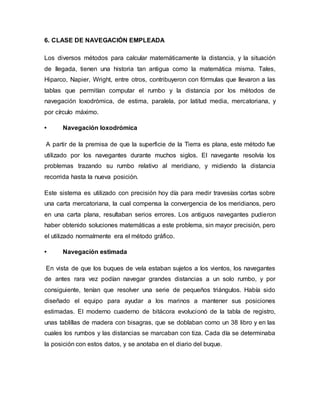 6. CLASE DE NAVEGACIÓN EMPLEADA
Los diversos métodos para calcular matemáticamente la distancia, y la situación
de llegada, tienen una historia tan antigua como la matemática misma. Tales,
Hiparco, Napier, Wright, entre otros, contribuyeron con fórmulas que llevaron a las
tablas que permitían computar el rumbo y la distancia por los métodos de
navegación loxodrómica, de estima, paralela, por latitud media, mercatoriana, y
por círculo máximo.
• Navegación loxodrómica
A partir de la premisa de que la superficie de la Tierra es plana, este método fue
utilizado por los navegantes durante muchos siglos. El navegante resolvía los
problemas trazando su rumbo relativo al meridiano, y midiendo la distancia
recorrida hasta la nueva posición.
Este sistema es utilizado con precisión hoy día para medir travesías cortas sobre
una carta mercatoriana, la cual compensa la convergencia de los meridianos, pero
en una carta plana, resultaban serios errores. Los antiguos navegantes pudieron
haber obtenido soluciones matemáticas a este problema, sin mayor precisión, pero
el utilizado normalmente era el método gráfico.
• Navegación estimada
En vista de que los buques de vela estaban sujetos a los vientos, los navegantes
de antes rara vez podían navegar grandes distancias a un solo rumbo, y por
consiguiente, tenían que resolver una serie de pequeños triángulos. Había sido
diseñado el equipo para ayudar a los marinos a mantener sus posiciones
estimadas. El moderno cuaderno de bitácora evolucionó de la tabla de registro,
unas tablillas de madera con bisagras, que se doblaban como un 38 libro y en las
cuales los rumbos y las distancias se marcaban con tiza. Cada día se determinaba
la posición con estos datos, y se anotaba en el diario del buque.
 
