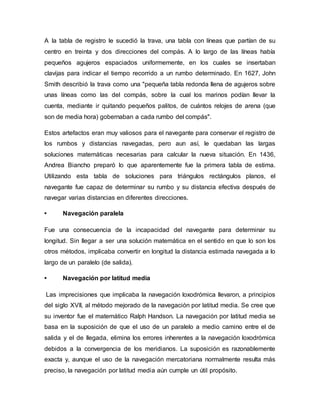 A la tabla de registro le sucedió la trava, una tabla con líneas que partían de su
centro en treinta y dos direcciones del compás. A lo largo de las líneas había
pequeños agujeros espaciados uniformemente, en los cuales se insertaban
clavijas para indicar el tiempo recorrido a un rumbo determinado. En 1627, John
Smith describió la trava como una "pequeña tabla redonda llena de agujeros sobre
unas líneas como las del compás, sobre la cual los marinos podían llevar la
cuenta, mediante ir quitando pequeños palitos, de cuántos relojes de arena (que
son de media hora) gobernaban a cada rumbo del compás".
Estos artefactos eran muy valiosos para el navegante para conservar el registro de
los rumbos y distancias navegadas, pero aun así, le quedaban las largas
soluciones matemáticas necesarias para calcular la nueva situación. En 1436,
Andrea Biancho preparó lo que aparentemente fue la primera tabla de estima.
Utilizando esta tabla de soluciones para triángulos rectángulos planos, el
navegante fue capaz de determinar su rumbo y su distancia efectiva después de
navegar varias distancias en diferentes direcciones.
• Navegación paralela
Fue una consecuencia de la incapacidad del navegante para determinar su
longitud. Sin llegar a ser una solución matemática en el sentido en que lo son los
otros métodos, implicaba convertir en longitud la distancia estimada navegada a lo
largo de un paralelo (de salida).
• Navegación por latitud media
Las imprecisiones que implicaba la navegación loxodrómica llevaron, a principios
del siglo XVII, al método mejorado de la navegación por latitud media. Se cree que
su inventor fue el matemático Ralph Handson. La navegación por latitud media se
basa en la suposición de que el uso de un paralelo a medio camino entre el de
salida y el de llegada, elimina los errores inherentes a la navegación loxodrómica
debidos a la convergencia de los meridianos. La suposición es razonablemente
exacta y, aunque el uso de la navegación mercatoriana normalmente resulta más
preciso, la navegación por latitud media aún cumple un útil propósito.
 