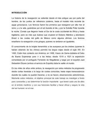 INTRODUCCIÓN
La historia de la navegación se extiende desde el más antiguo uso por parte del
hombre, de los puntos de referencia costeros, hasta el modelo más reciente de
aguja giroscópica. Los fenicios fueron los primeros que navegaron por alta mar al
remo y a la vela, guiándose por el sol durante el día, y por la Estrella Polar durante
la noche. Consta que llegaron hasta el Sur de la costa occidental de África y hasta
Inglaterra, pero es más que dudoso que cruzaran el Océano Atlántico y abordaran
Brasil o las costas del golfo de México como algunos afirman. Los fenicios
enseñaron la navegación a los griegos, quienes no tardaron en igualarles.
El conocimiento de la brújula transmitido a los europeos por los árabes (quienes lo
habían obtenido de los chinos) permitió los largos viajes desde el siglo XIV. En
1492, Colón hizo contacto con América; en 1498, Vasco de Gama doblaba el Cabo
de Buena Esperanza para ir a las Indias; desde 1519 a 1521 la expedición
comandada por el portugués Fernando de Magallanes y luego por el español Juan
Sebastián Elcano (ambos al servicio de España) daba la vuelta al mundo.
En los miles de años entre ambos, la navegación por estos métodos ha progresado
desde cortas travesías a lo largo de costas conocidas, hasta viajes transoceánicos
durante los cuales no pueden hacerse, o no se hacen, observaciones astronómicas.
Mediante estos métodos, el objetivo principal de este trabajo es investigar a fondo
para conocerlos y así determinar la función importante que tienen cada uno de ellos
en el ámbito marítimo; y con sus funciones facilitar y hacer eficaz y seguro la vida
del ser humano en el mar.
 
