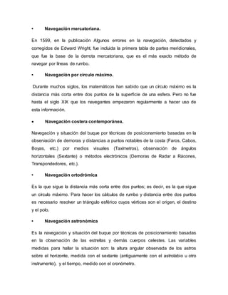 • Navegación mercatoriana.
En 1599, en la publicación Algunos errores en la navegación, detectados y
corregidos de Edward Wright, fue incluida la primera tabla de partes meridionales,
que fue la base de la derrota mercatoriana, que es el más exacto método de
navegar por líneas de rumbo.
• Navegación por círculo máximo.
Durante muchos siglos, los matemáticos han sabido que un círculo máximo es la
distancia más corta entre dos puntos de la superficie de una esfera. Pero no fue
hasta el siglo XIX que los navegantes empezaron regularmente a hacer uso de
esta información.
 Navegación costera contemporánea.
Navegación y situación del buque por técnicas de posicionamiento basadas en la
observación de demoras y distancias a puntos notables de la costa (Faros, Cabos,
Boyas, etc.) por medios visuales (Taxímetros), observación de ángulos
horizontales (Sextante) o métodos electrónicos (Demoras de Radar a Rácones,
Transpondedores, etc.).
• Navegación ortodrómica
Es la que sigue la distancia más corta entre dos puntos; es decir, es la que sigue
un círculo máximo. Para hacer los cálculos de rumbo y distancia entre dos puntos
es necesario resolver un triángulo esférico cuyos vértices son el origen, el destino
y el polo.
• Navegación astronómica
Es la navegación y situación del buque por técnicas de posicionamiento basadas
en la observación de las estrellas y demás cuerpos celestes. Las variables
medidas para hallar la situación son: la altura angular observada de los astros
sobre el horizonte, medida con el sextante (antiguamente con el astrolabio u otro
instrumento), y el tiempo, medido con el cronómetro.
 