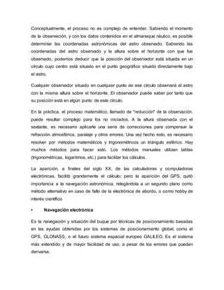 Conceptualmente, el proceso no es complejo de entender. Sabiendo el momento
de la observación, y con los datos contenidos en el almanaque náutico, es posible
determinar las coordenadas astronómicas del astro observado. Sabiendo las
coordenadas del astro observado y la altura sobre el horizonte con que fue
observado, podemos deducir que la posición del observador está situada en un
círculo cuyo centro está situado en el punto geográfico situado directamente bajo
el astro.
Cualquier observador situado en cualquier punto de ese círculo observará el astro
con la misma altura sobre el horizonte. El observador puede saber por tanto que
su posición está en algún punto de este círculo.
En la práctica, el proceso matemático, llamado de "reducción" de la observación,
puede resultar complejo para los no iniciados. A la altura observada con el
sextante, es necesario aplicarle una serie de correcciones para compensar la
refracción atmosférica, paralaje y otros errores. Una vez hecho esto, es necesario
resolver por métodos matemáticos y trigonométricos un triángulo esférico. Hay
muchos métodos para hacer esto. Los métodos manuales utilizan tablas
(trigonométricas, logaritmos, etc.) para facilitar los cálculos.
La aparición, a finales del siglo XX, de las calculadoras y computadoras
electrónicas, facilitó grandemente el cálculo; pero la aparición del GPS, quitó
importancia a la navegación astronómica, relegándola a un segundo plano como
método alternativo en caso de fallo de la electrónica de abordo, o como hobby de
interés científico
• Navegación electrónica
Es la navegación y situación del buque por técnicas de posicionamiento basadas
en las ayudas obtenidas por los sistemas de posicionamiento global, como el
GPS, GLONASS, o el futuro sistema espacial europeo GALILEO. Es el sistema
más extendido y de mayor facilidad de uso, a pesar de los errores que pueden
derivarse.
 
