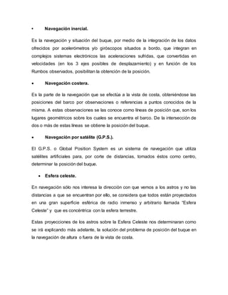 • Navegación inercial.
Es la navegación y situación del buque, por medio de la integración de los datos
ofrecidos por acelerómetros y/o giróscopos situados a bordo, que integran en
complejos sistemas electrónicos las aceleraciones sufridas, que convertidas en
velocidades (en los 3 ejes posibles de desplazamiento) y en función de los
Rumbos observados, posibilitan la obtención de la posición.
 Navegación costera.
Es la parte de la navegación que se efectúa a la vista de costa, obteniéndose las
posiciones del barco por observaciones o referencias a puntos conocidos de la
misma. A estas observaciones se las conoce como líneas de posición que, son los
lugares geométricos sobre los cuales se encuentra el barco. De la intersección de
dos o más de estas líneas se obtiene la posición del buque.
 Navegación por satélite (G.P.S.).
El G.P.S. o Global Position System es un sistema de navegación que utiliza
satélites artificiales para, por corte de distancias, tomados éstos como centro,
determinar la posición del buque.
 Esfera celeste.
En navegación sólo nos interesa la dirección con que vemos a los astros y no las
distancias a que se encuentran por ello, se considera que todos están proyectados
en una gran superficie esférica de radio inmenso y arbitrario llamada “Esfera
Celeste” y que es concéntrica con la esfera terrestre.
Estas proyecciones de los astros sobre la Esfera Celeste nos determinaran como
se irá explicando más adelante, la solución del problema de posición del buque en
la navegación de altura o fuera de la vista de costa.
 