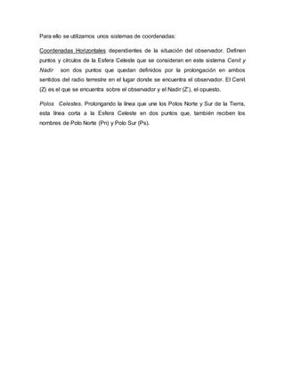 Para ello se utilizamos unos sistemas de coordenadas:
Coordenadas Horizontales dependientes de la situación del observador. Definen
puntos y círculos de la Esfera Celeste que se consideran en este sistema Cenit y
Nadir son dos puntos que quedan definidos por la prolongación en ambos
sentidos del radio terrestre en el lugar donde se encuentra el observador. El Cenit
(Z) es el que se encuentra sobre el observador y el Nadir (Z’), el opuesto.
Polos Celestes. Prolongando la línea que une los Polos Norte y Sur de la Tierra,
esta línea corta a la Esfera Celeste en dos puntos que, también reciben los
nombres de Polo Norte (Pn) y Polo Sur (Ps).
 