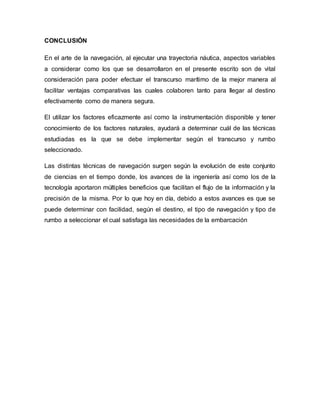 CONCLUSIÓN
En el arte de la navegación, al ejecutar una trayectoria náutica, aspectos variables
a considerar como los que se desarrollaron en el presente escrito son de vital
consideración para poder efectuar el transcurso marítimo de la mejor manera al
facilitar ventajas comparativas las cuales colaboren tanto para llegar al destino
efectivamente como de manera segura.
El utilizar los factores eficazmente así como la instrumentación disponible y tener
conocimiento de los factores naturales, ayudará a determinar cuál de las técnicas
estudiadas es la que se debe implementar según el transcurso y rumbo
seleccionado.
Las distintas técnicas de navegación surgen según la evolución de este conjunto
de ciencias en el tiempo donde, los avances de la ingeniería así como los de la
tecnología aportaron múltiples beneficios que facilitan el flujo de la información y la
precisión de la misma. Por lo que hoy en día, debido a estos avances es que se
puede determinar con facilidad, según el destino, el tipo de navegación y tipo de
rumbo a seleccionar el cual satisfaga las necesidades de la embarcación
 