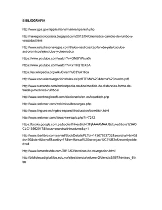 BIBLIOGRAFIA
http://www.gps.gov/applications/marine/spanish.php
http://navegacioncostera.blogspot.com/2012/04/cinematica-cambio-de-rumbo-y-
velocidad.html
http://www.estudiasonavegas.com/titulos-nauticos/capitan-de-yate/caculos-
astronomicos/ejercicios-y-cinematica
https://www.youtube.com/watch?v=Gfk8fYWun6k
https://www.youtube.com/watch?v=xTrIlQTDX3A
https://es.wikipedia.org/wiki/Cinem%C3%A1tica
http://www.escuelanavegaciontriolas.es/pdf/TEMA%204/tema%20cuatro.pdf
http://www.surcando.com/enciclopedia-nautica/medida-de-distancias-forma-de-
trazar-y-medir-los-rumbos/
http://www.wordmagicsoft.com/diccionario/en-es/bowditch.php
http://www.webmar.com/web/misc/descargas.php
http://www.linguee.es/ingles-espanol/traduccion/bowditch.html
http://www.webmar.com/foros/viewtopic.php?t=7212
https://books.google.com.pa/books?hl=es&id=t1FjAAAAMAAJ&dq=editions%3AO
CLC15562917&focus=searchwithinvolume&q=1
http://www.iberlibro.com/servlet/BookDetailsPL?bi=14267883732&searchurl=bi=0&
ds=30&sts=t&bx=off&sortby=17&tn=Manual%20navegaci%C3%B3n&recentlyadde
d=all
http://www.lamardevida.com/2013/03/tecnicas-de-navegacion.html
http://bibliotecadigital.ilce.edu.mx/sites/ciencia/volumen2/ciencia3/067/htm/sec_6.h
tm
 